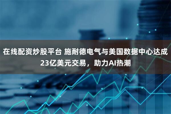 在线配资炒股平台 施耐德电气与美国数据中心达成23亿美元交易，助力AI热潮