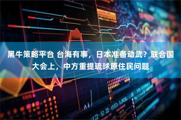 黑牛策略平台 台海有事，日本准备动武？联合国大会上，中方重提琉球原住民问题