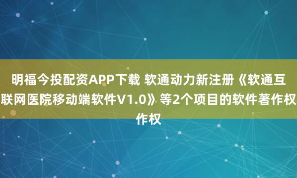 明福今投配资APP下载 软通动力新注册《软通互联网医院移动端软件V1.0》等2个项目的软件著作权