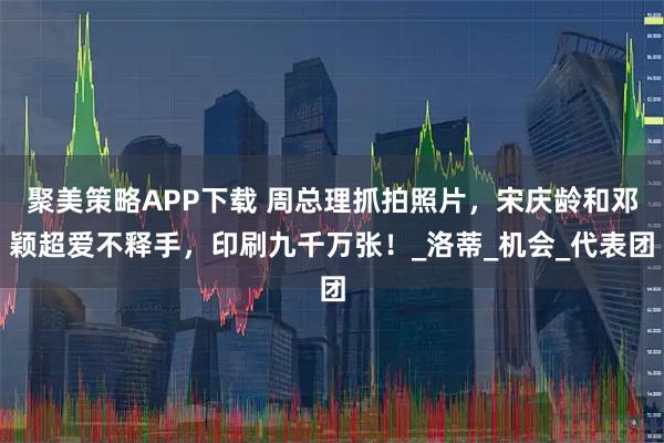 聚美策略APP下载 周总理抓拍照片，宋庆龄和邓颖超爱不释手，印刷九千万张！_洛蒂_机会_代表团