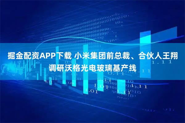 掘金配资APP下载 小米集团前总裁、合伙人王翔调研沃格光电玻璃基产线