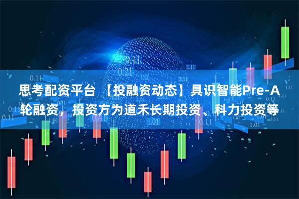 思考配资平台 【投融资动态】具识智能Pre-A轮融资，投资方为道禾长期投资、科力投资等