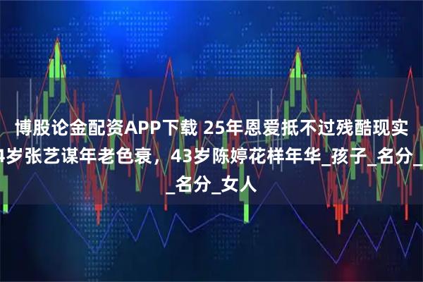 博股论金配资APP下载 25年恩爱抵不过残酷现实，74岁张艺谋年老色衰，43岁陈婷花样年华_孩子_名分_女人