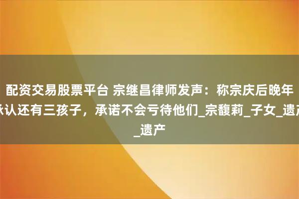 配资交易股票平台 宗继昌律师发声：称宗庆后晚年承认还有三孩子，承诺不会亏待他们_宗馥莉_子女_遗产