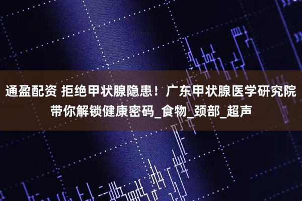 通盈配资 拒绝甲状腺隐患!广东甲状腺医学研究院带你解锁健康密码_食物_颈部_超声