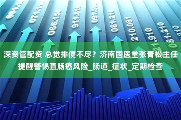 深资管配资 总觉排便不尽？济南国医堂张青松主任提醒警惕直肠癌风险_肠道_症状_定期检查
