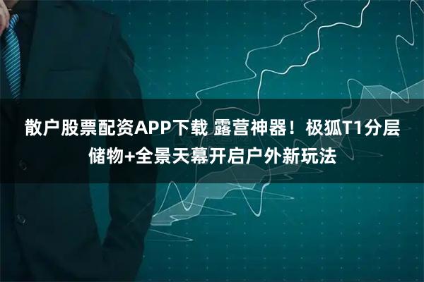 散户股票配资APP下载 露营神器！极狐T1分层储物+全景天幕开启户外新玩法