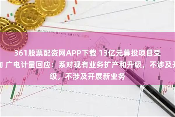 361股票配资网APP下载 13亿元募投项目受深交所问询 广电计量回应:系对现有业务扩产和升级,不涉及开展新业务