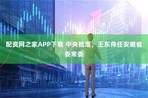 配资网之家APP下载 中央批准,王东伟任安徽省委常委