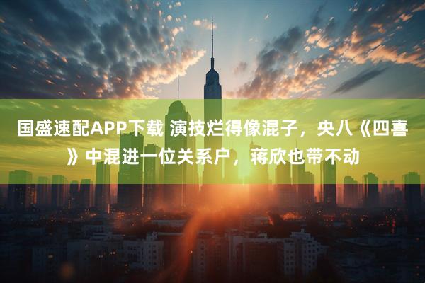 国盛速配APP下载 演技烂得像混子，央八《四喜》中混进一位关系户，蒋欣也带不动