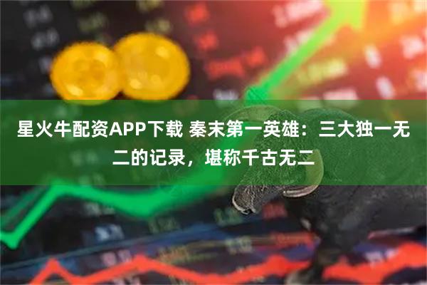 星火牛配资APP下载 秦末第一英雄：三大独一无二的记录，堪称千古无二