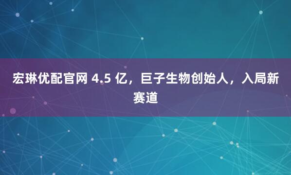宏琳优配官网 4.5 亿,巨子生物创始人,入局新赛道