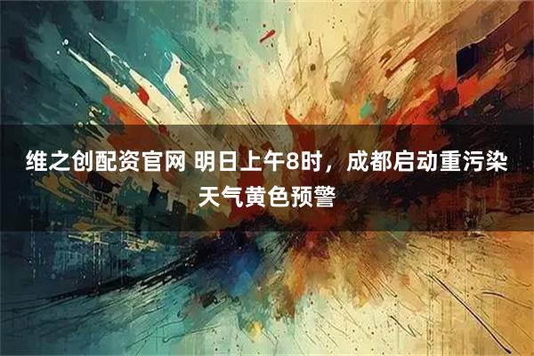 维之创配资官网 明日上午8时，成都启动重污染天气黄色预警