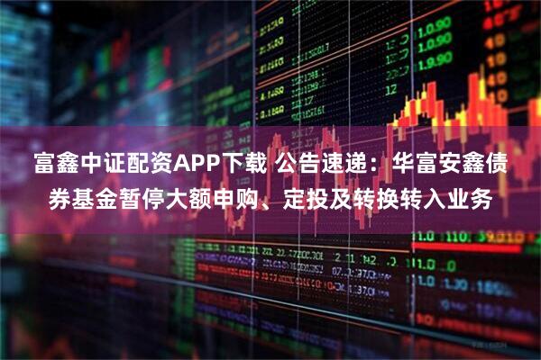 富鑫中证配资APP下载 公告速递：华富安鑫债券基金暂停大额申购、定投及转换转入业务