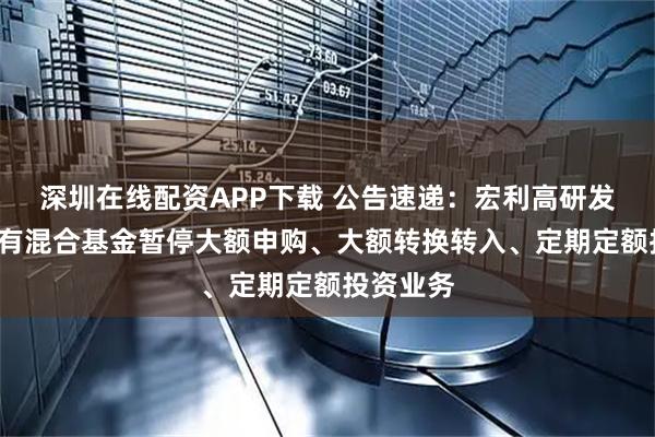 深圳在线配资APP下载 公告速递：宏利高研发6个月持有混合基金暂停大额申购、大额转换转入、定期定额投资业务