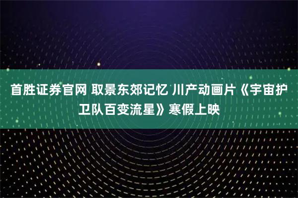首胜证券官网 取景东郊记忆 川产动画片《宇宙护卫队百变流星》寒假上映