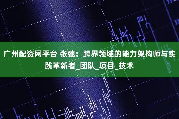 广州配资网平台 张弛：跨界领域的能力架构师与实践革新者_团队_项目_技术