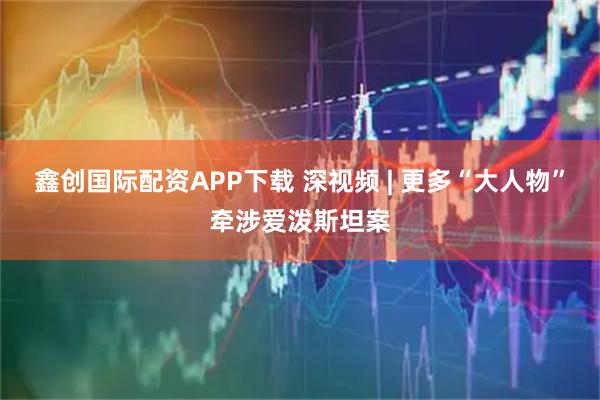 鑫创国际配资APP下载 深视频 | 更多“大人物”牵涉爱泼斯坦案