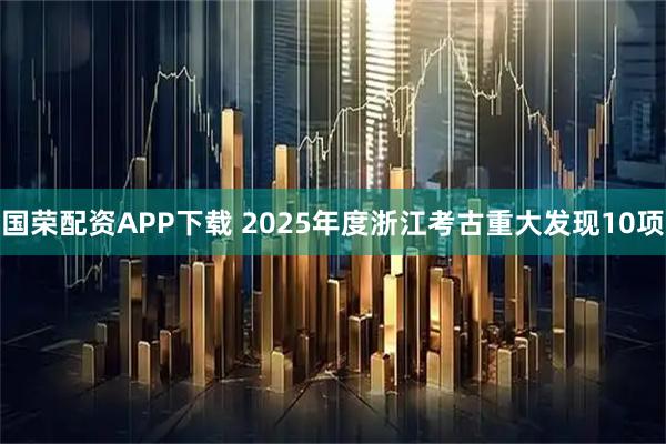 国荣配资APP下载 2025年度浙江考古重大发现10项