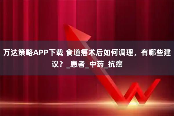 万达策略APP下载 食道癌术后如何调理，有哪些建议？_患者_中药_抗癌