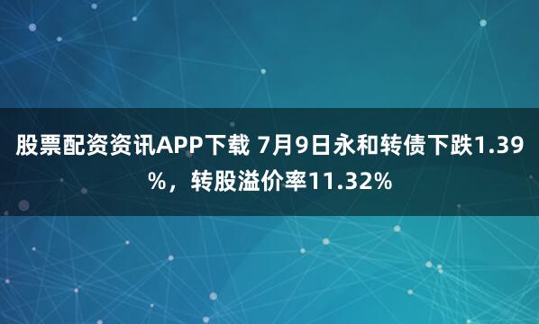 股票配资资讯APP下载 7月9日永和转债下跌1.39%，转股溢价率11.32%