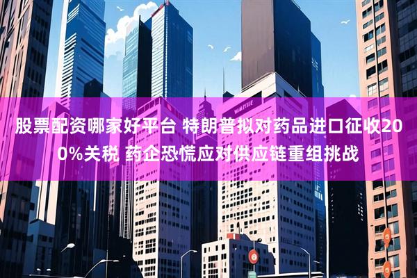 股票配资哪家好平台 特朗普拟对药品进口征收200%关税 药企恐慌应对供应链重组挑战
