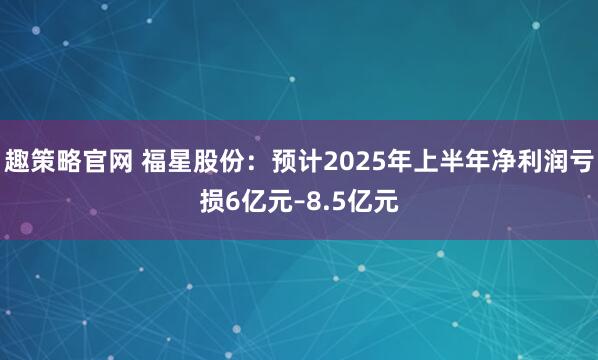 趣策略官网 福星股份：预计2025年上半年净利润亏损6亿元–8.5亿元