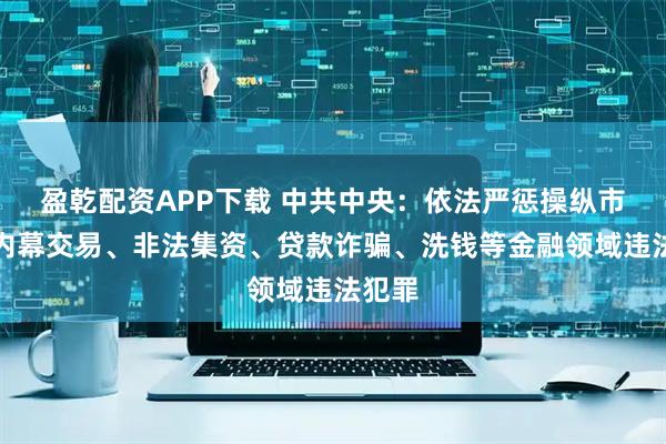 盈乾配资APP下载 中共中央：依法严惩操纵市场、内幕交易、非法集资、贷款诈骗、洗钱等金融领域违法犯罪