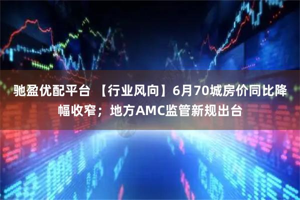 驰盈优配平台 【行业风向】6月70城房价同比降幅收窄；地方AMC监管新规出台