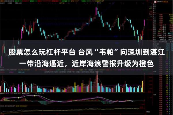 股票怎么玩杠杆平台 台风“韦帕”向深圳到湛江一带沿海逼近，近岸海浪警报升级为橙色
