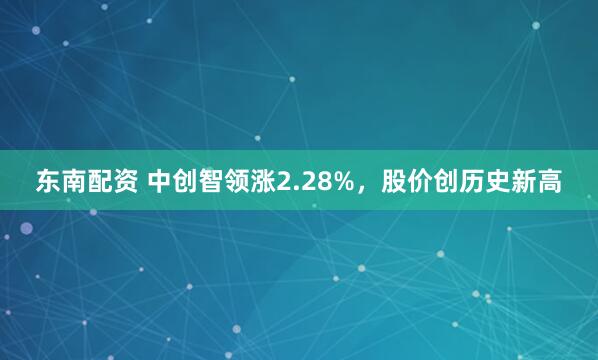 东南配资 中创智领涨2.28%,股价创历史新高
