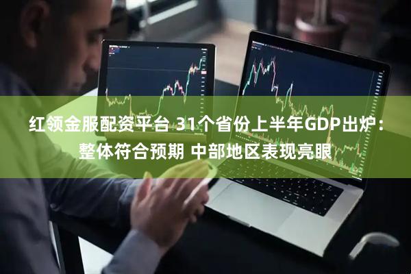红领金服配资平台 31个省份上半年GDP出炉：整体符合预期 中部地区表现亮眼