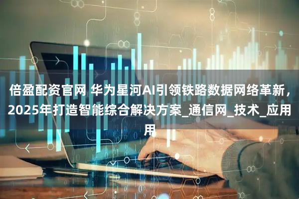倍盈配资官网 华为星河AI引领铁路数据网络革新，2025年打造智能综合解决方案_通信网_技术_应用
