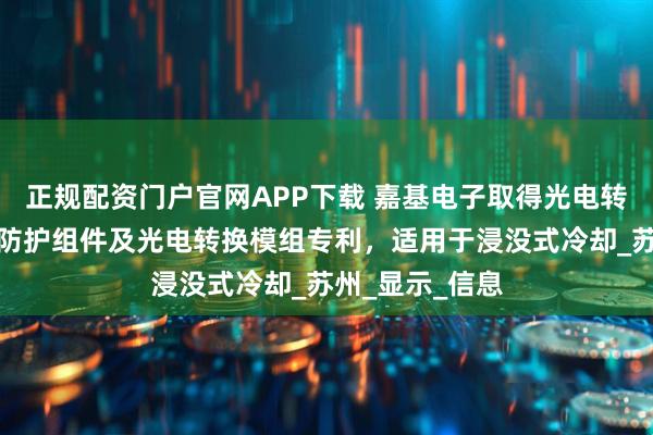 正规配资门户官网APP下载 嘉基电子取得光电转换模组的浸没防护组件及光电转换模组专利，适用于浸没式冷却_苏州_显示_信息