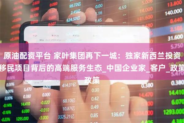 原油配资平台 家叶集团再下一城：独家新西兰投资移民项目背后的高端服务生态_中国企业家_客户_政策