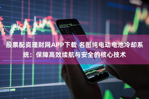 股票配资理财网APP下载 名图纯电动电池冷却系统:保障高效续航与安全的核心技术