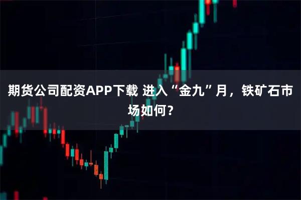 期货公司配资APP下载 进入“金九”月，铁矿石市场如何？