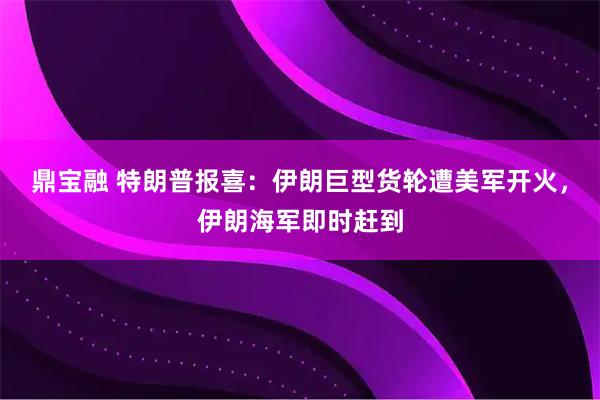 鼎宝融 特朗普报喜：伊朗巨型货轮遭美军开火，伊朗海军即时赶到